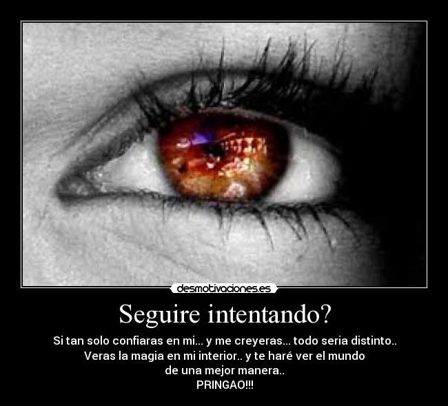 Seguire intentando? - Si tan solo confiaras en mi... y me creyeras... todo seria distinto..
Veras la magia en mi interior.. y te haré ver el mundo
de una mejor manera..
PRINGAO!!!