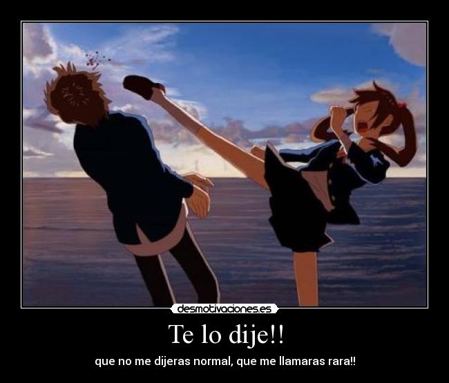 Te lo dije!! - que no me dijeras normal, que me llamaras rara!!