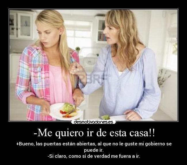 -Me quiero ir de esta casa!! - +Bueno, las puertas están abiertas, al que no le guste mi gobierno se puede ir.
-Si claro, como si de verdad me fuera a ir.