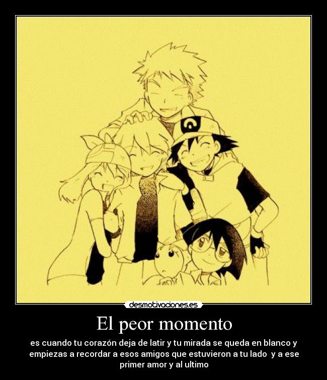 El peor momento - es cuando tu corazón deja de latir y tu mirada se queda en blanco y
empiezas a recordar a esos amigos que estuvieron a tu lado y a ese
primer amor y al ultimo