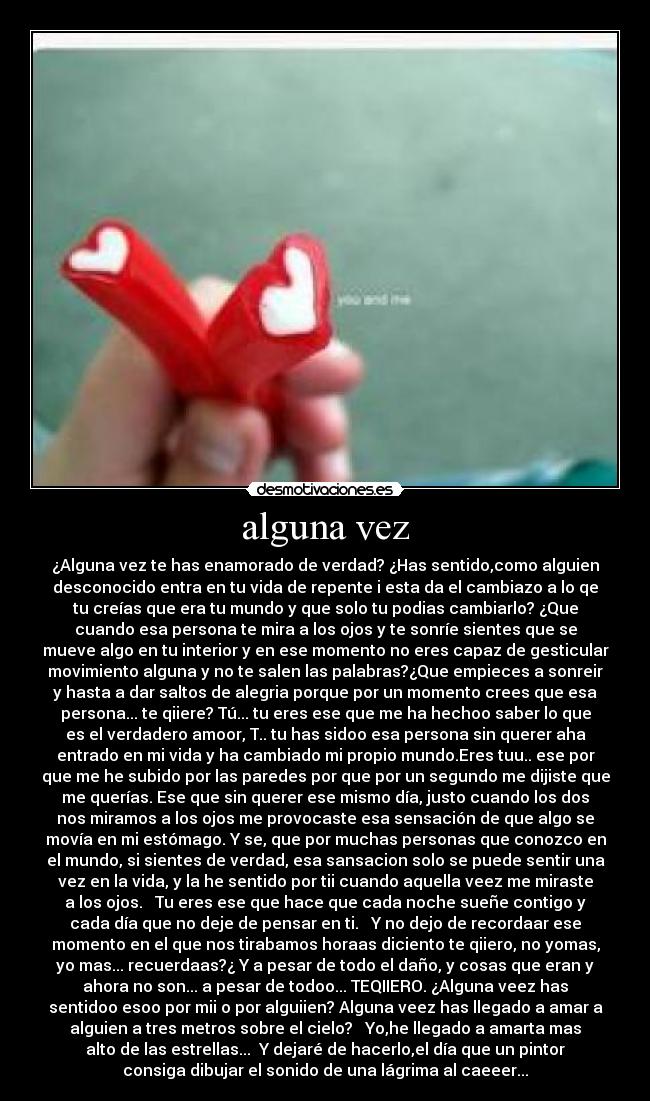 alguna vez - ¿Alguna vez te has enamorado de verdad? ¿Has sentido,como alguien
desconocido entra en tu vida de repente i esta da el cambiazo a lo qe
tu creías que era tu mundo y que solo tu podias cambiarlo? ¿Que
cuando esa persona te mira a los ojos y te sonríe sientes que se
mueve algo en tu interior y en ese momento no eres capaz de gesticular
movimiento alguna y no te salen las palabras?¿Que empieces a sonreir
y hasta a dar saltos de alegria porque por un momento crees que esa
persona... te qiiere? Tú... tu eres ese que me ha hechoo saber lo que
es el verdadero amoor, T.. tu has sidoo esa persona sin querer aha
entrado en mi vida y ha cambiado mi propio mundo.Eres tuu.. ese por
que me he subido por las paredes por que por un segundo me dijiste que
me querías. Ese que sin querer ese mismo día, justo cuando los dos
nos miramos a los ojos me provocaste esa sensación de que algo se
movía en mi estómago. Y se, que por muchas personas que conozco en
el mundo, si sientes de verdad, esa sansacion solo se puede sentir una
vez en la vida, y la he sentido por tii cuando aquella veez me miraste
a los ojos.   Tu eres ese que hace que cada noche sueñe contigo y
cada día que no deje de pensar en ti.   Y no dejo de recordaar ese
momento en el que nos tirabamos horaas diciento te qiiero, no yomas,
yo mas... recuerdaas?¿ Y a pesar de todo el daño, y cosas que eran y
ahora no son... a pesar de todoo... TEQIIERO. ¿Alguna veez has
sentidoo esoo por mii o por alguiien? Alguna veez has llegado a amar a
alguien a tres metros sobre el cielo?   Yo,he llegado a amarta mas
alto de las estrellas...  Y dejaré de hacerlo,el día que un pintor
consiga dibujar el sonido de una lágrima al caeeer...♥