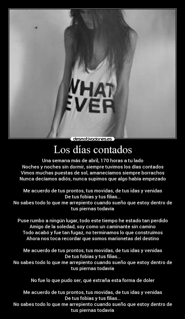 Los días contados - Una semana más de abril, 170 horas a tu lado
Noches y noches sin dormir, siempre tuvimos los días contados
Vimos muchas puestas de sol, amanecíamos siempre borrachos
Nunca decíamos adiós, nunca supimos que algo había empezado

Me acuerdo de tus prontos, tus movidas, de tus idas y venidas
De tus fobias y tus filias...
No sabes todo lo que me arrepiento cuando sueño que estoy dentro de
tus piernas todavía

Puse rumbo a ningún lugar, todo este tiempo he estado tan perdido
Amigo de la soledad, soy como un caminante sin camino
Todo acabó y fue tan fugaz, no terminamos lo que construímos
Ahora nos toca recordar que somos marionetas del destino

Me acuerdo de tus prontos, tus movidas, de tus idas y venidas
De tus fobias y tus filias...
No sabes todo lo que me arrepiento cuando sueño que estoy dentro de
tus piernas todavía

No fue lo que pudo ser, qué extraña esta forma de doler

Me acuerdo de tus prontos, tus movidas, de tus idas y venidas
De tus fobias y tus filias...
No sabes todo lo que me arrepiento cuando sueño que estoy dentro de
tus piernas todavía