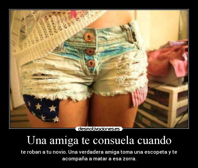 Una amiga te consuela cuando - te roban a tu novio. Una verdadera amiga toma una escopeta y te
acompaña a matar a esa zorra.