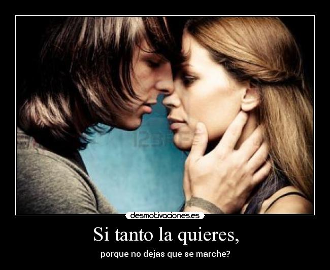 Si tanto la quieres, - porque no dejas que se marche?