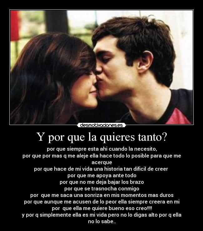 Y por que la quieres tanto? - por que siempre esta ahi cuando la necesito,
por que por mas q me aleje ella hace todo lo posible para que me acerque
por que hace de mi vida una historia tan dificil de creer 
por que me apoya ante todo
por que no me deja bajar los brazo
por que se trasnocha conmigo
por  que me saca una sonriza en mis momentos mas duros
por que aunque me acusen de lo peor ella siempre creera en mi
por  que ella me quiere bueno eso creo!!!!
y por q simplemente ella es mi vida pero no lo digas alto por q ella no lo sabe..