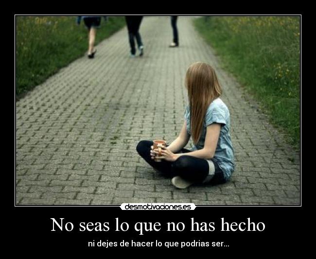 No seas lo que no has hecho - ni dejes de hacer lo que podrias ser...