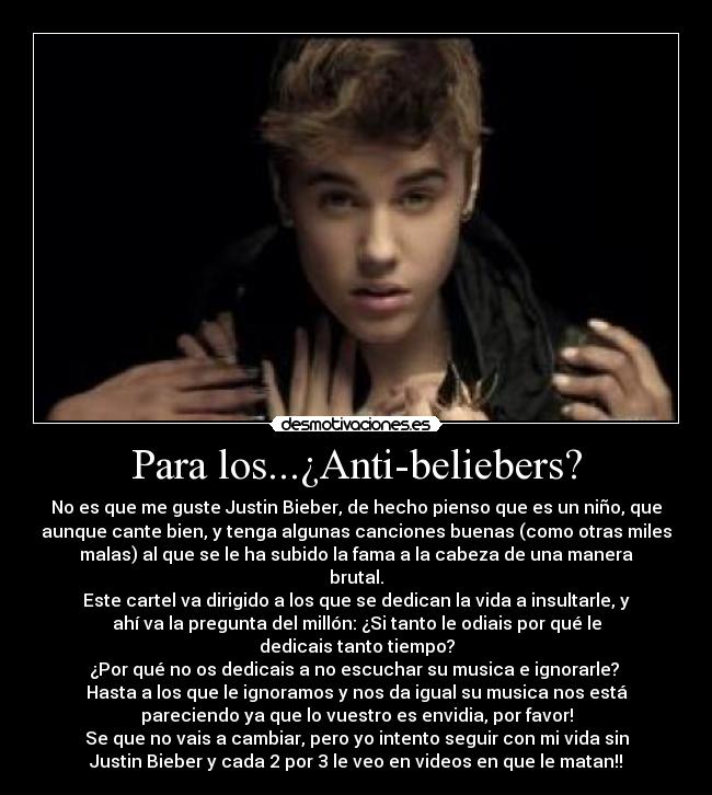 Para los...¿Anti-beliebers? - No es que me guste Justin Bieber, de hecho pienso que es un niño, que
aunque cante bien, y tenga algunas canciones buenas (como otras miles
malas) al que se le ha subido la fama a la cabeza de una manera
brutal.
Este cartel va dirigido a los que se dedican la vida a insultarle, y
ahí va la pregunta del millón: ¿Si tanto le odiais por qué le
dedicais tanto tiempo?
¿Por qué no os dedicais a no escuchar su musica e ignorarle?
Hasta a los que le ignoramos y nos da igual su musica nos está
pareciendo ya que lo vuestro es envidia, por favor!
Se que no vais a cambiar, pero yo intento seguir con mi vida sin
Justin Bieber y cada 2 por 3 le veo en videos en que le matan!!