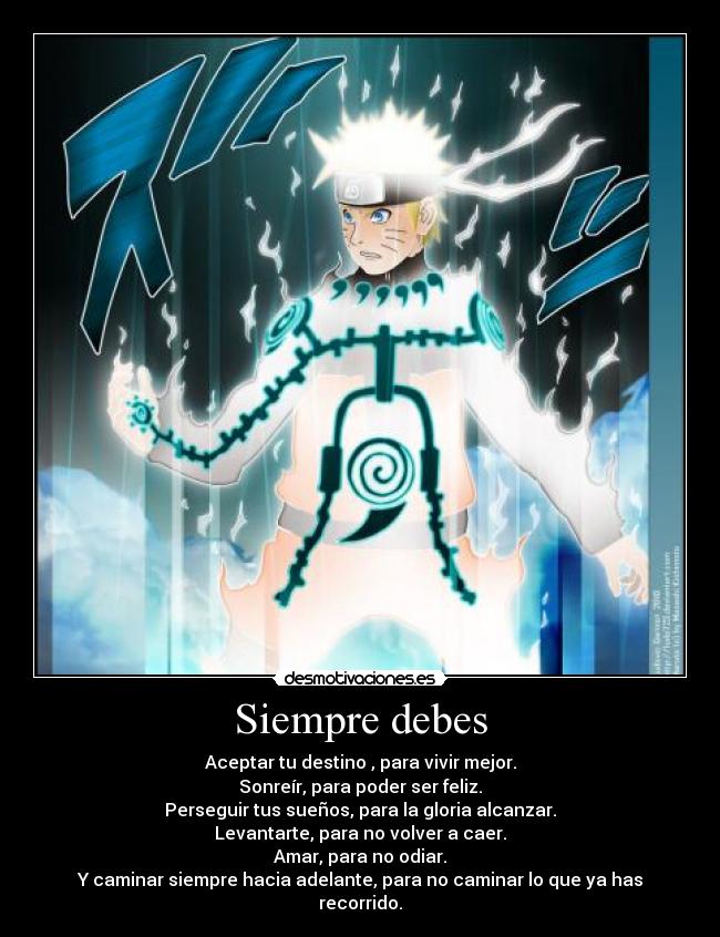 Siempre debes - Aceptar tu destino , para vivir mejor.
Sonreír, para poder ser feliz.
Perseguir tus sueños, para la gloria alcanzar.
Levantarte, para no volver a caer.
Amar, para no odiar.
Y caminar siempre hacia adelante, para no caminar lo que ya has recorrido.