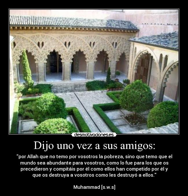 Dijo uno vez a sus amigos: - por Allah que no temo por vosotros la pobreza, sino que temo que el
mundo sea abundante para vosotros, como lo fue para los que os
precedieron y compitáis por él como ellos han competido por él y
que os destruya a vosotros como les destruyó a ellos.

Muhammad [s.w.s]