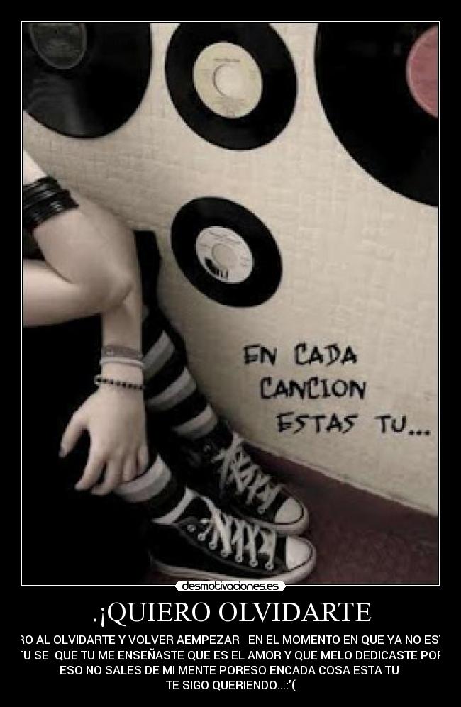 .¡QUIERO OLVIDARTE - PERO AL OLVIDARTE Y VOLVER AEMPEZAR   EN EL MOMENTO EN QUE YA NO ESTAS
TU SE  QUE TU ME ENSEÑASTE QUE ES EL AMOR Y QUE MELO DEDICASTE POR
ESO NO SALES DE MI MENTE PORESO ENCADA COSA ESTA TU 
TE SIGO QUERIENDO...:(