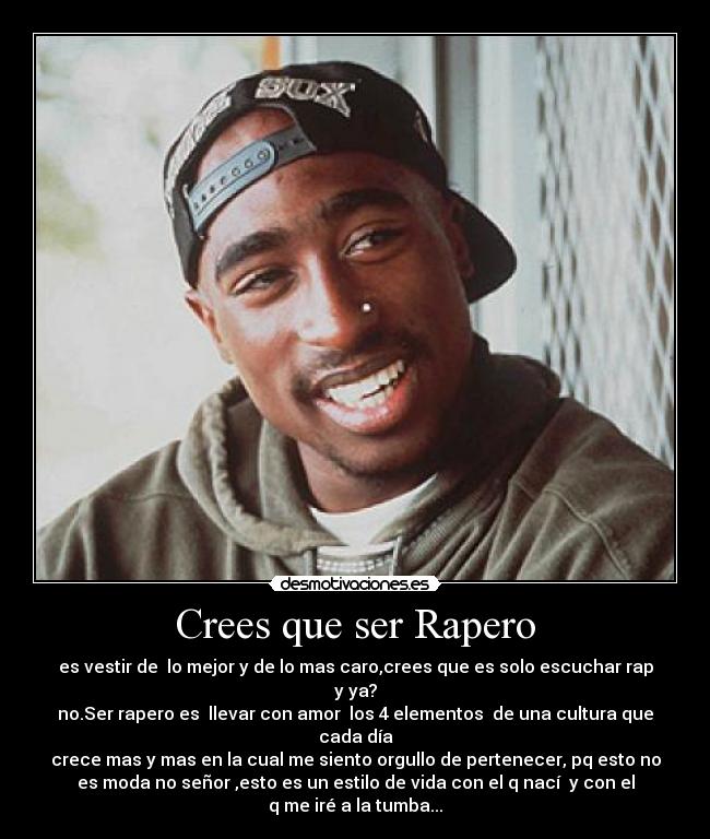 Crees que ser Rapero - es vestir de  lo mejor y de lo mas caro,crees que es solo escuchar rap
y ya?
no.Ser rapero es  llevar con amor  los 4 elementos  de una cultura que
cada día
crece mas y mas en la cual me siento orgullo de pertenecer, pq esto no
es moda no señor ,esto es un estilo de vida con el q nací  y con el
q me iré a la tumba...