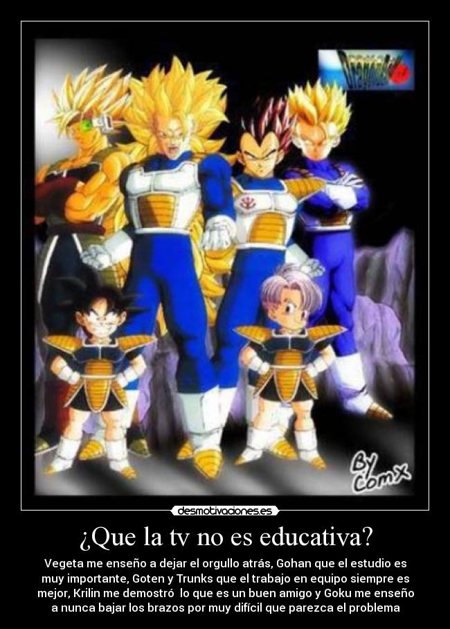 ¿Que la tv no es educativa? - Vegeta me enseño a dejar el orgullo atrás, Gohan que el estudio es
muy importante, Goten y Trunks que el trabajo en equipo siempre es
mejor, Krilin me demostró lo que es un buen amigo y Goku me enseño
a nunca bajar los brazos por muy difícil que parezca el problema