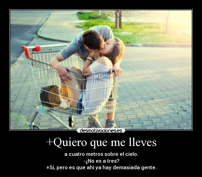 +Quiero que me lleves - a cuatro metros sobre el cielo.
-¿No es a tres?
+Si, pero es que ahí ya hay demasiada gente.