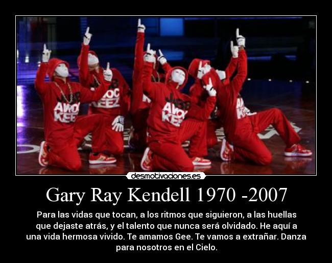 Gary Ray Kendell 1970 -2007 - Para las vidas que tocan, a los ritmos que siguieron, a las huellas
que dejaste atrás, y el talento que nunca será olvidado. He aquí a
una vida hermosa vivido. Te amamos Gee. Te vamos a extrañar. Danza
para nosotros en el Cielo.