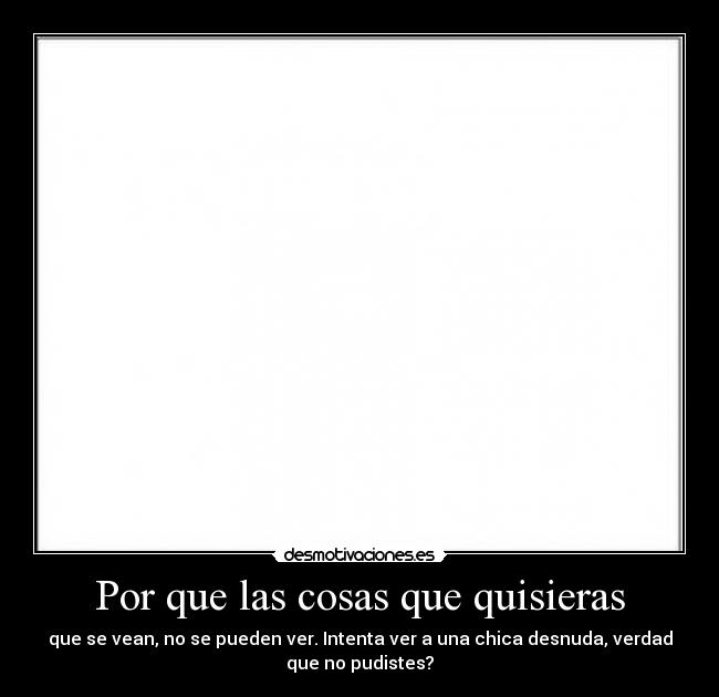Por que las cosas que quisieras - que se vean, no se pueden ver. Intenta ver a una chica desnuda, verdad
que no pudistes?