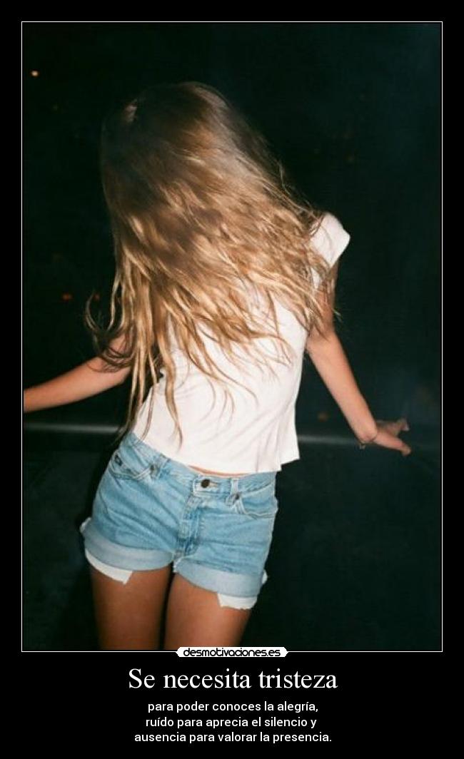 Se necesita tristeza - para poder conoces la alegría,
ruído para aprecia el silencio y
ausencia para valorar la presencia.