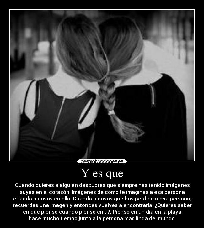 Y es que - Cuando quieres a alguien descubres que siempre has tenido imágenes
suyas en el corazón. Imágenes de como te imaginas a esa persona
cuando piensas en ella. Cuando piensas que has perdido a esa persona,
recuerdas una imagen y entonces vuelves a encontrarla. ¿Quieres saber
en qué pienso cuando pienso en ti?. Pienso en un día en la playa
hace mucho tiempo junto a la persona mas linda del mundo.