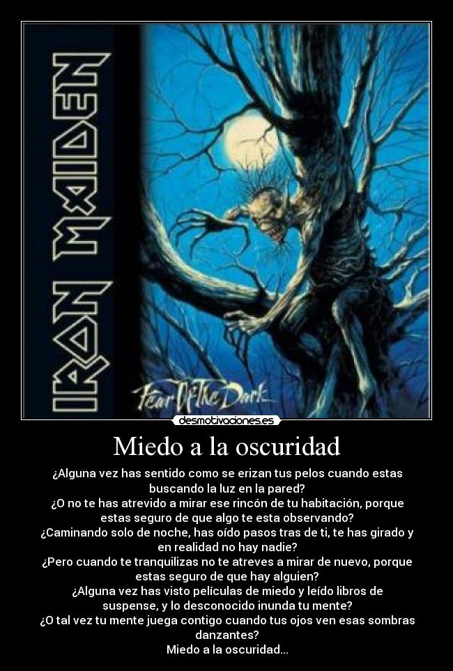 Miedo a la oscuridad - ¿Alguna vez has sentido como se erizan tus pelos cuando estas
buscando la luz en la pared?
¿O no te has atrevido a mirar ese rincón de tu habitación, porque
estas seguro de que algo te esta observando?
¿Caminando solo de noche, has oído pasos tras de ti, te has girado y
en realidad no hay nadie?
¿Pero cuando te tranquilizas no te atreves a mirar de nuevo, porque
estas seguro de que hay alguien?
¿Alguna vez has visto películas de miedo y leído libros de
suspense, y lo desconocido inunda tu mente?
¿O tal vez tu mente juega contigo cuando tus ojos ven esas sombras
danzantes?
Miedo a la oscuridad...