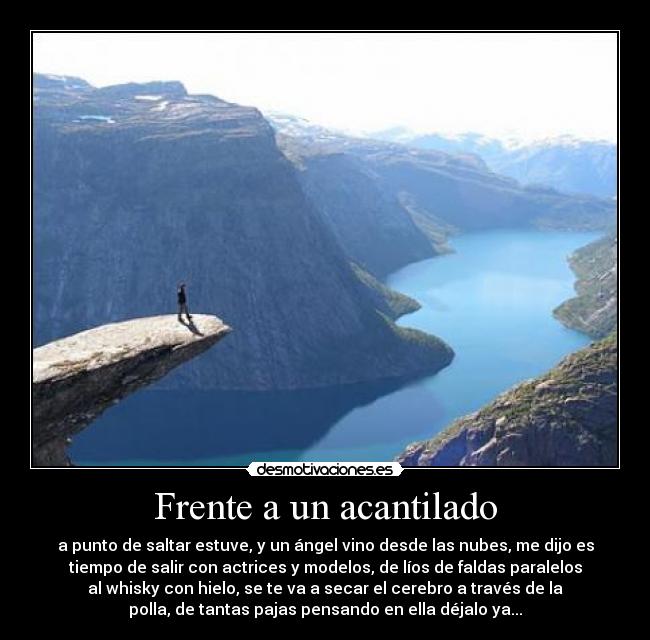 Frente a un acantilado - a punto de saltar estuve, y un ángel vino desde las nubes, me dijo es
tiempo de salir con actrices y modelos, de líos de faldas paralelos
al whisky con hielo, se te va a secar el cerebro a través de la
polla, de tantas pajas pensando en ella déjalo ya...
