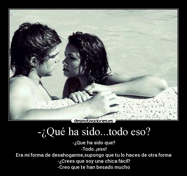 -¿Qué ha sido...todo eso? - -¿Que ha sido que?
-Todo..¡eso!
Era mi forma de desahogarme,supongo que tu lo haces de otra forma
-¿Crees que soy una chica fácil?
-Creo que te han besado mucho