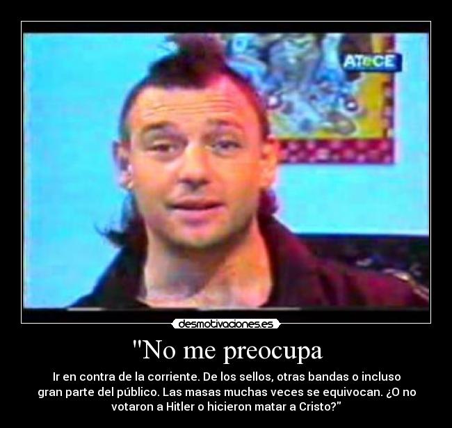 No me preocupa - Ir en contra de la corriente. De los sellos, otras bandas o incluso
gran parte del público. Las masas muchas veces se equivocan. ¿O no
votaron a Hitler o hicieron matar a Cristo?