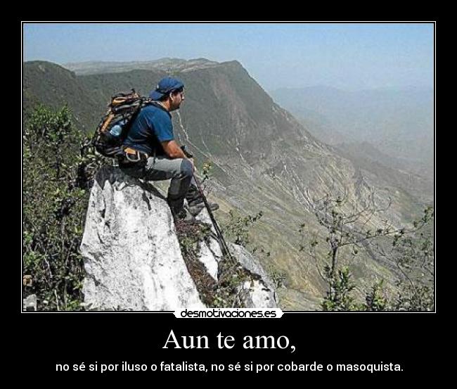 Aun te amo, - no sé si por iluso o fatalista, no sé si por cobarde o masoquista.