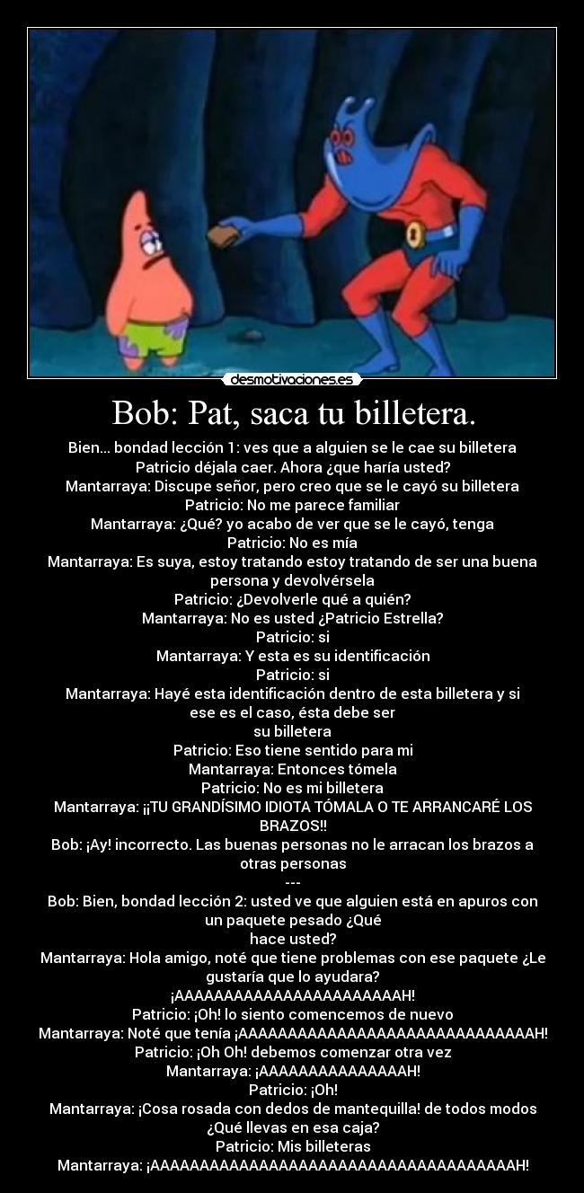 Bob: Pat, saca tu billetera. - Bien... bondad lección 1: ves que a alguien se le cae su billetera
Patricio déjala caer. Ahora ¿que haría usted?
Mantarraya: Discupe señor, pero creo que se le cayó su billetera
Patricio: No me parece familiar
Mantarraya: ¿Qué? yo acabo de ver que se le cayó, tenga
Patricio: No es mía
Mantarraya: Es suya, estoy tratando estoy tratando de ser una buena
persona y devolvérsela
Patricio: ¿Devolverle qué a quién?
Mantarraya: No es usted ¿Patricio Estrella?
Patricio: si
Mantarraya: Y esta es su identificación
Patricio: si
Mantarraya: Hayé esta identificación dentro de esta billetera y si
ese es el caso, ésta debe ser
su billetera
Patricio: Eso tiene sentido para mi
Mantarraya: Entonces tómela
Patricio: No es mi billetera
Mantarraya: ¡¡TU GRANDÍSIMO IDIOTA TÓMALA O TE ARRANCARÉ LOS
BRAZOS!!
Bob: ¡Ay! incorrecto. Las buenas personas no le arracan los brazos a
otras personas
---
Bob: Bien, bondad lección 2: usted ve que alguien está en apuros con
un paquete pesado ¿Qué
hace usted?
Mantarraya: Hola amigo, noté que tiene problemas con ese paquete ¿Le
gustaría que lo ayudara?
¡AAAAAAAAAAAAAAAAAAAAAAAH!
Patricio: ¡Oh! lo siento comencemos de nuevo
Mantarraya: Noté que tenía ¡AAAAAAAAAAAAAAAAAAAAAAAAAAAAAAH!
Patricio: ¡Oh Oh! debemos comenzar otra vez
Mantarraya: ¡AAAAAAAAAAAAAAAH!
Patricio: ¡Oh!
Mantarraya: ¡Cosa rosada con dedos de mantequilla! de todos modos
¿Qué llevas en esa caja?
Patricio: Mis billeteras
Mantarraya: ¡AAAAAAAAAAAAAAAAAAAAAAAAAAAAAAAAAAAAAH!