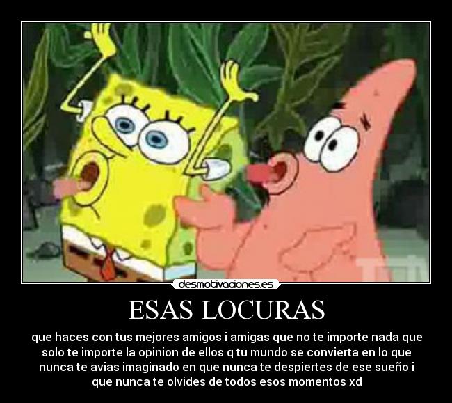 ESAS LOCURAS - que haces con tus mejores amigos i amigas que no te importe nada que
solo te importe la opinion de ellos q tu mundo se convierta en lo que
nunca te avias imaginado en que nunca te despiertes de ese sueño i
que nunca te olvides de todos esos momentos xd