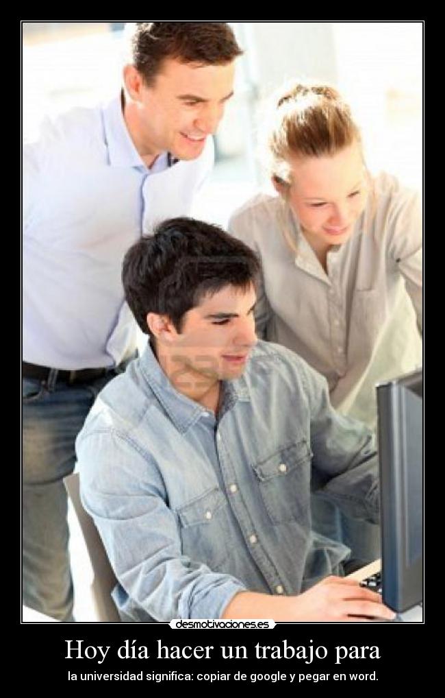 Hoy día hacer un trabajo para - la universidad significa: copiar de google y pegar en word.