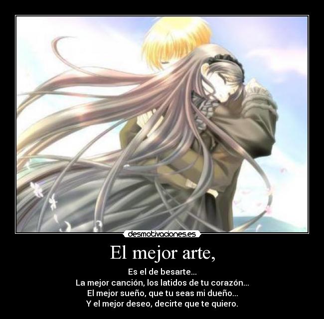 El mejor arte, - Es el de besarte...
La mejor canción, los latidos de tu corazón...
El mejor sueño, que tu seas mi dueño...
Y el mejor deseo, decirte que te quiero.