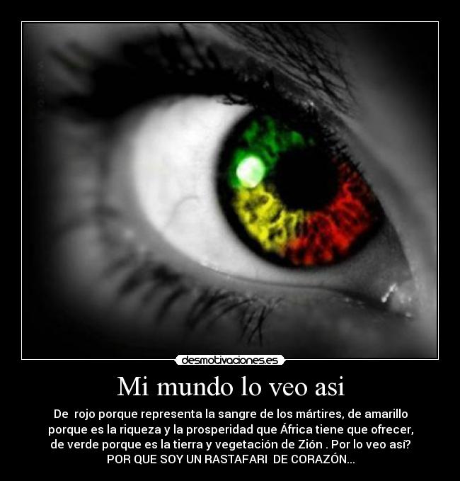 Mi mundo lo veo asi - De  rojo porque representa la sangre de los mártires, de amarillo
porque es la riqueza y la prosperidad que África tiene que ofrecer,
de verde porque es la tierra y vegetación de Zión . Por lo veo así?
POR QUE SOY UN RASTAFARI  DE CORAZÓN...