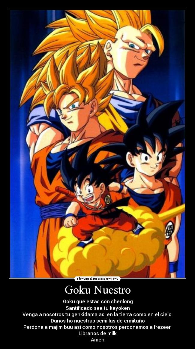 Goku Nuestro - Goku que estas con shenlong
Santificado sea tu kayoken
Venga a nosotros tu genkidama asi en la tierra como en el cielo 
Danos ho nuestras semillas de ermitaño
Perdona a majim buu asi como nosotros perdonamos a frezeer 
Libranos de milk
Amen
