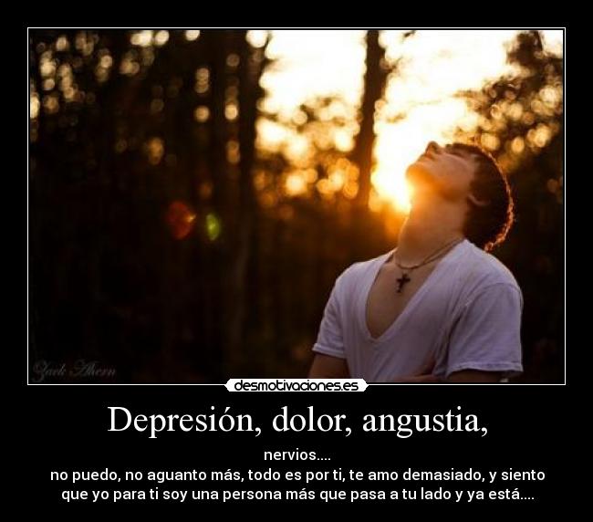 Depresión, dolor, angustia, - nervios....
no puedo, no aguanto más, todo es por ti, te amo demasiado, y siento
que yo para ti soy una persona más que pasa a tu lado y ya está....