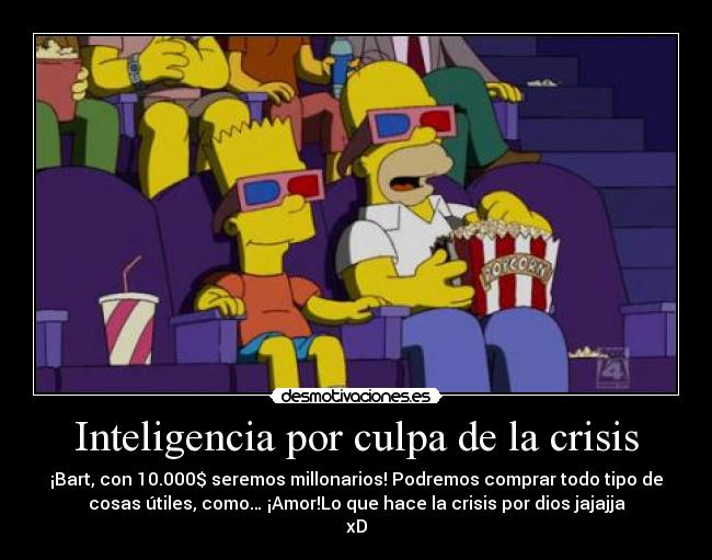 Inteligencia por culpa de la crisis - ¡Bart, con 10.000$ seremos millonarios! Podremos comprar todo tipo de
cosas útiles, como… ¡Amor!Lo que hace la crisis por dios jajajja
xD