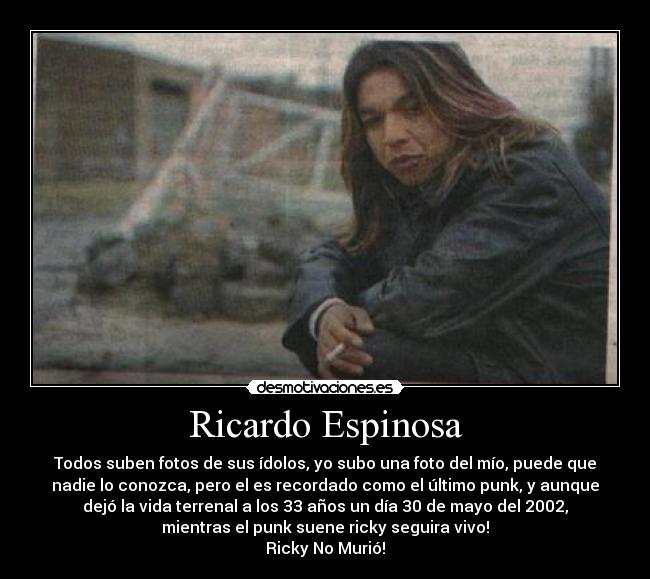 Ricardo Espinosa - Todos suben fotos de sus ídolos, yo subo una foto del mío, puede que
nadie lo conozca, pero el es recordado como el último punk, y aunque
dejó la vida terrenal a los 33 años un día 30 de mayo del 2002,
mientras el punk suene ricky seguira vivo!
Ricky No Murió!