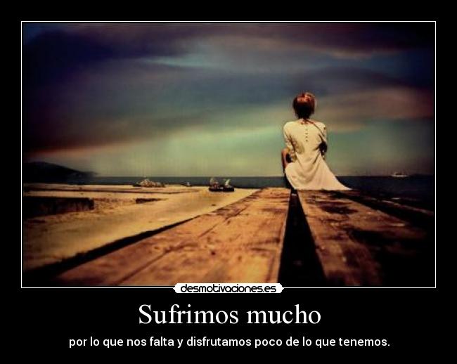 Sufrimos mucho - por lo que nos falta y disfrutamos poco de lo que tenemos.