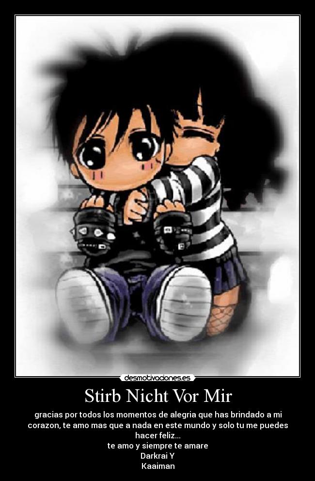 Stirb Nicht Vor Mir - gracias por todos los momentos de alegria que has brindado a mi
corazon, te amo mas que a nada en este mundo y solo tu me puedes
hacer feliz...
te amo y siempre te amare
Darkrai Y
Kaaiman