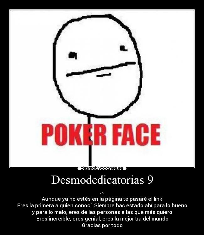 Desmodedicatorias 9 - .-.
Aunque ya no estés en la página te pasaré el link
Eres la primera a quien conocí. Siempre has estado ahí para lo bueno
y para lo malo, eres de las personas a las que más quiero
Eres increíble, eres genial, eres la mejor tía del mundo
Gracias por todo