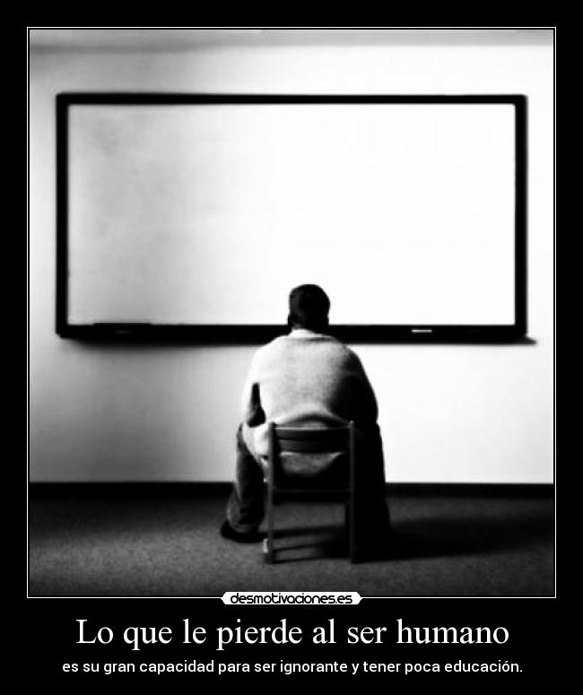 Lo que le pierde al ser humano - es su gran capacidad para ser ignorante y tener poca educación.