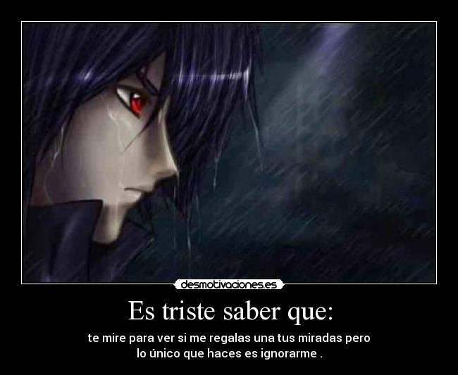 Es triste saber que: - te mire para ver si me regalas una tus miradas pero
lo único que haces es ignorarme .