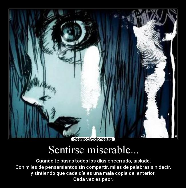 Sentirse miserable... - Cuando te pasas todos los días encerrado, aislado.
Con miles de pensamientos sin compartir, miles de palabras sin decir,
y sintiendo que cada día es una mala copia del anterior.
Cada vez es peor.