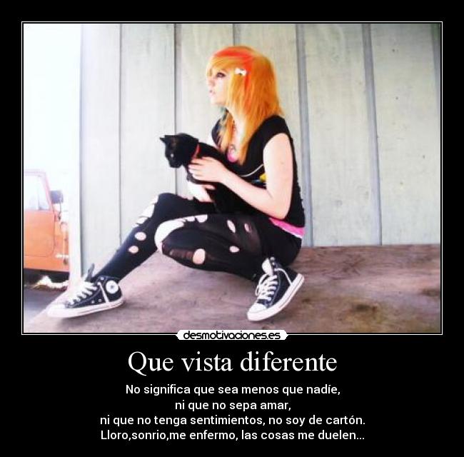 Que vista diferente - No significa que sea menos que nadíe,
ni que no sepa amar,
ni que no tenga sentimientos, no soy de cartón.
Lloro,sonrio,me enfermo, las cosas me duelen...