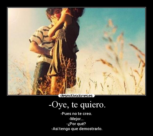 -Oye, te quiero. - -Pues no te creo. 
-Mejor... 
-¿Por qué? 
-Así tengo que demostrarlo.