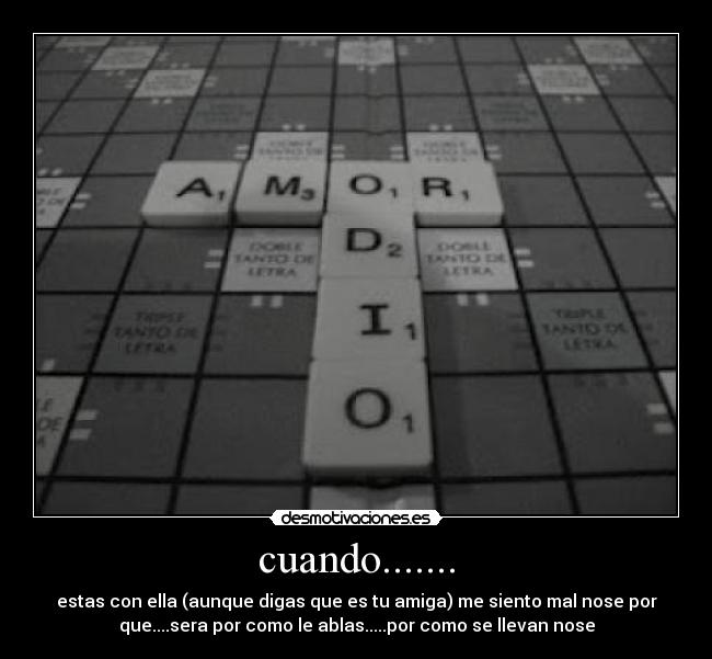 cuando....... - estas con ella (aunque digas que es tu amiga) me siento mal nose por
que....sera por como le ablas.....por como se llevan nose