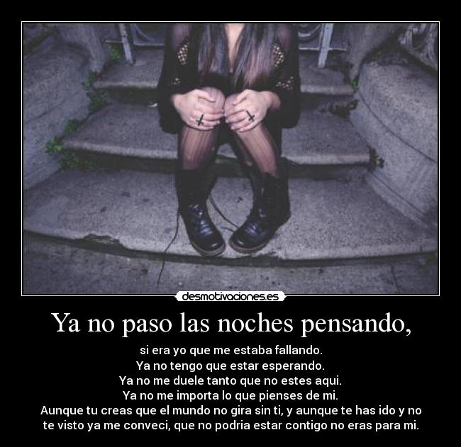 Ya no paso las noches pensando, - si era yo que me estaba fallando.
Ya no tengo que estar esperando.
Ya no me duele tanto que no estes aqui.
Ya no me importa lo que pienses de mi.
Aunque tu creas que el mundo no gira sin ti, y aunque te has ido y no
te visto ya me conveci, que no podria estar contigo no eras para mi.