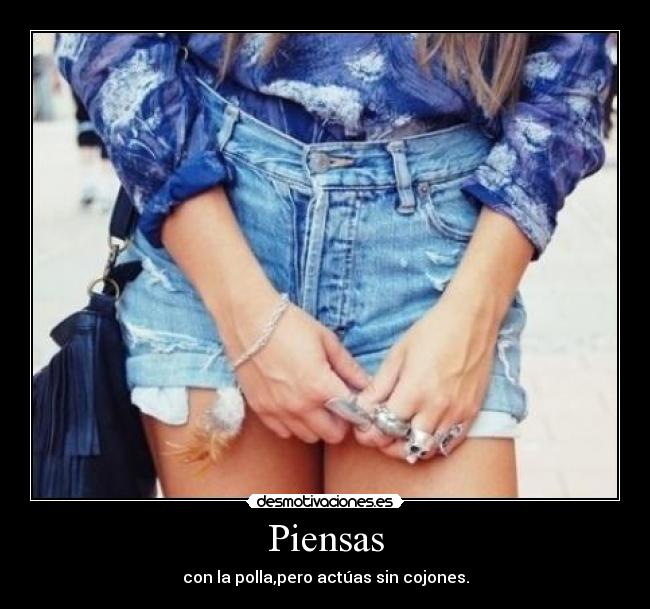 Piensas - con la polla,pero actúas sin cojones.