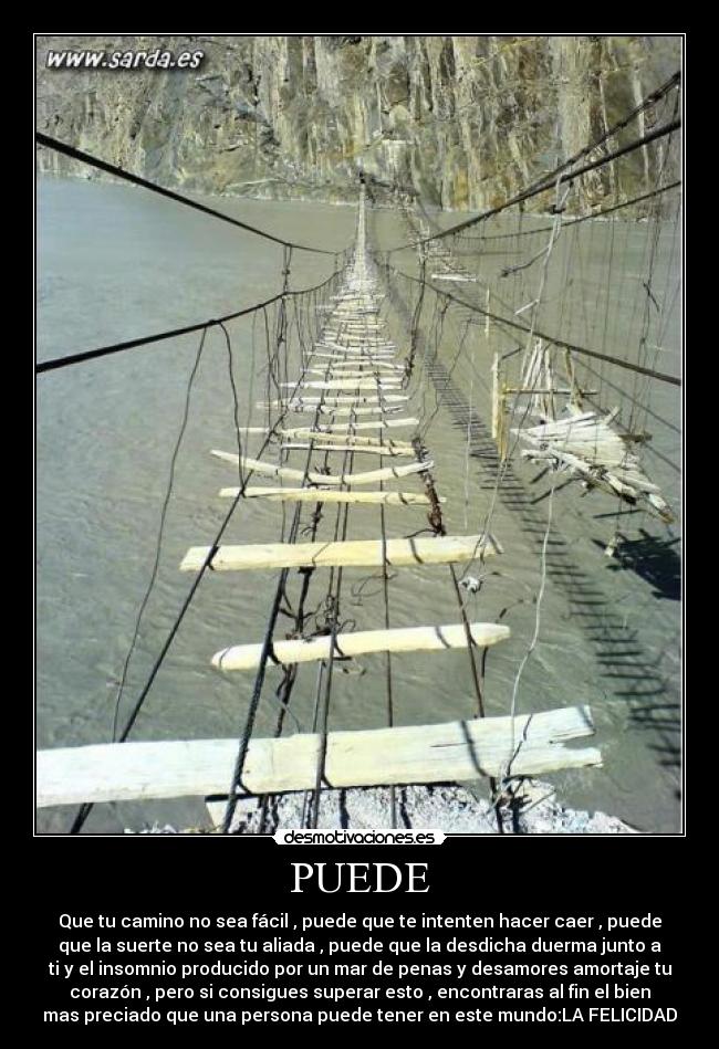 PUEDE - Que tu camino no sea fácil , puede que te intenten hacer caer , puede
que la suerte no sea tu aliada , puede que la desdicha duerma junto a
ti y el insomnio producido por un mar de penas y desamores amortaje tu
corazón , pero si consigues superar esto , encontraras al fin el bien
mas preciado que una persona puede tener en este mundo:LA FELICIDAD