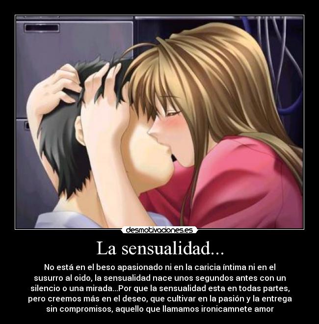 La sensualidad... - No está en el beso apasionado ni en la caricia íntima ni en el
susurro al oido, la sensualidad nace unos segundos antes con un
silencio o una mirada...Por que la sensualidad esta en todas partes,
pero creemos más en el deseo, que cultivar en la pasión y la entrega
sin compromisos, aquello que llamamos ironicamnete amor