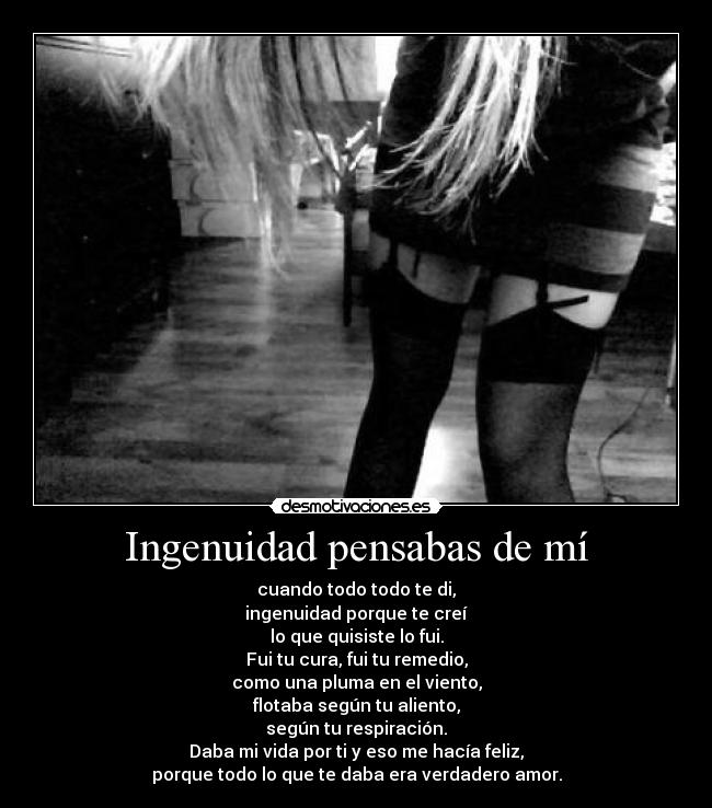 Ingenuidad pensabas de mí - cuando todo todo te di,
ingenuidad porque te creí
lo que quisiste lo fui.
Fui tu cura, fui tu remedio,
como una pluma en el viento,
flotaba según tu aliento,
según tu respiración.
Daba mi vida por ti y eso me hacía feliz,
porque todo lo que te daba era verdadero amor.