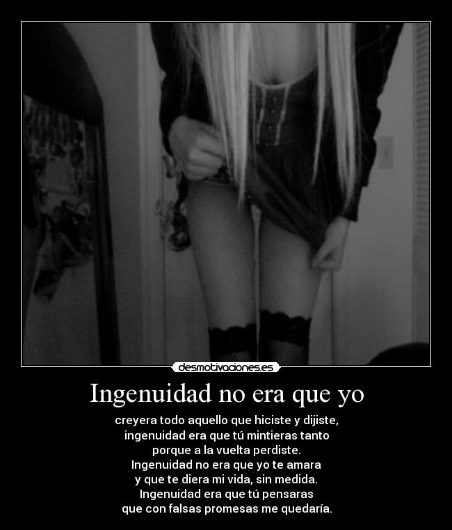 Ingenuidad no era que yo - creyera todo aquello que hiciste y dijiste,
ingenuidad era que tú mintieras tanto
porque a la vuelta perdiste.
Ingenuidad no era que yo te amara
y que te diera mi vida, sin medida.
Ingenuidad era que tú pensaras
que con falsas promesas me quedaría.